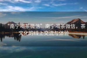 “南寧喝茶微信”南寧喝茶微信，茶文化的線上交流與體驗