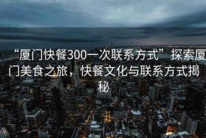 “廈門快餐300一次聯(lián)系方式”探索廈門美食之旅，快餐文化與聯(lián)系方式揭秘
