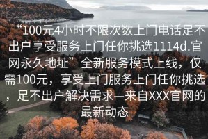 “100元4小時(shí)不限次數(shù)上門電話足不出戶享受服務(wù)上門任你挑選1114d.官網(wǎng)永久地址”全新服務(wù)模式上線，僅需100元，享受上門服務(wù)上門任你挑選，足不出戶解決需求—來(lái)自XXX官網(wǎng)的最新動(dòng)態(tài)