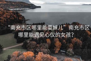 “南充市區(qū)哪里能耍妹兒”南充市區(qū)哪里能遇見心儀的女孩？