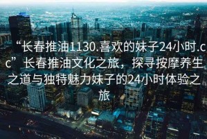 “長春推油1130.喜歡的妹子24小時.cc”長春推油文化之旅，探尋按摩養(yǎng)生之道與獨特魅力妹子的24小時體驗之旅