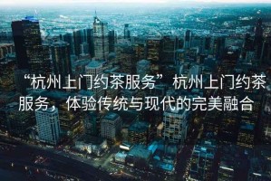 “杭州上門(mén)約茶服務(wù)”杭州上門(mén)約茶服務(wù)，體驗(yàn)傳統(tǒng)與現(xiàn)代的完美融合