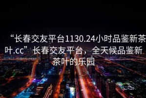 “長春交友平臺1130.24小時(shí)品鑒新茶葉.cc”長春交友平臺，全天候品鑒新茶葉的樂園