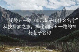 “銅陵五一路100元巷子叫什么名字”科技探索之旅，揭秘銅陵五一路的神秘巷子名稱