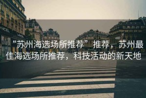 “蘇州海選場所推薦”推薦，蘇州最佳海選場所推薦，科技活動的新天地
