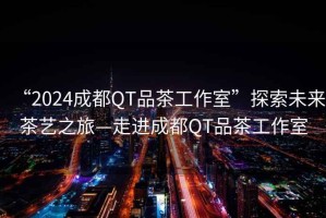 “2024成都QT品茶工作室”探索未來茶藝之旅—走進(jìn)成都QT品茶工作室