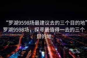 “羅湖9598場(chǎng)最建議去的三個(gè)目的地”羅湖9598場(chǎng)，探尋最值得一去的三個(gè)目的地