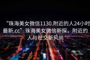 “珠海美女微信1130.附近的人24小時(shí)最新.cc”珠海美女微信新探，附近的人與社交新風(fēng)尚