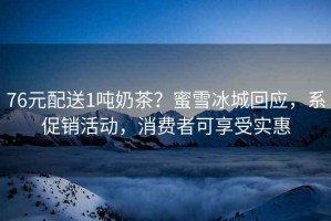 76元配送1噸奶茶？蜜雪冰城回應(yīng)，系促銷活動(dòng)，消費(fèi)者可享受實(shí)惠