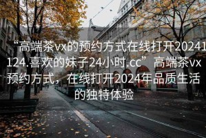 “高端茶vx的預(yù)約方式在線打開20241124.喜歡的妹子24小時(shí).cc”高端茶vx預(yù)約方式，在線打開2024年品質(zhì)生活的獨(dú)特體驗(yàn)