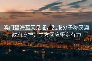 澳門碧海藍(lán)天見證，亂港分子稱獲澳政府庇護(hù)，中方回應(yīng)堅(jiān)定有力