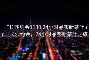 “長(zhǎng)沙約會(huì)1130.24小時(shí)品鑒新茶葉.cc”長(zhǎng)沙約會(huì)，24小時(shí)品鑒新茶葉之旅