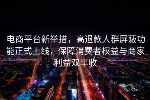 電商平臺新舉措，高退款人群屏蔽功能正式上線，保障消費者權(quán)益與商家利益雙豐收