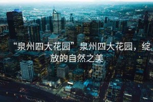 “泉州四大花園”泉州四大花園，綻放的自然之美