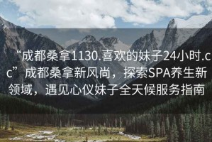 “成都桑拿1130.喜歡的妹子24小時.cc”成都桑拿新風尚，探索SPA養(yǎng)生新領(lǐng)域，遇見心儀妹子全天候服務指南