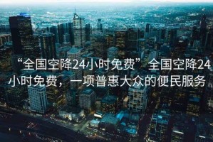 “全國空降24小時免費”全國空降24小時免費，一項普惠大眾的便民服務