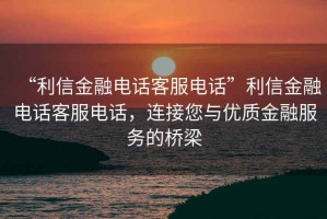 “利信金融電話客服電話”利信金融電話客服電話，連接您與優(yōu)質(zhì)金融服務(wù)的橋梁
