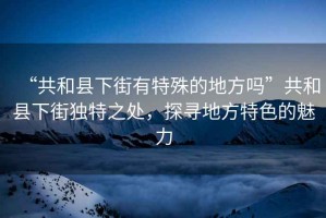 “共和縣下街有特殊的地方嗎”共和縣下街獨特之處，探尋地方特色的魅力