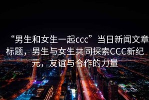 “男生和女生一起ccc”當日新聞文章標題，男生與女生共同探索CCC新紀元，友誼與合作的力量