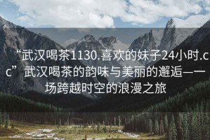 “武漢喝茶1130.喜歡的妹子24小時(shí).cc”武漢喝茶的韻味與美麗的邂逅—一場跨越時(shí)空的浪漫之旅