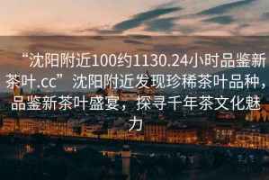 “沈陽附近100約1130.24小時品鑒新茶葉.cc”沈陽附近發(fā)現(xiàn)珍稀茶葉品種，品鑒新茶葉盛宴，探尋千年茶文化魅力