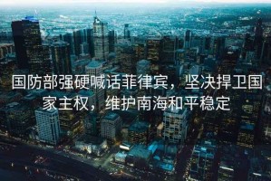 國(guó)防部強(qiáng)硬喊話(huà)菲律賓，堅(jiān)決捍衛(wèi)國(guó)家主權(quán)，維護(hù)南海和平穩(wěn)定