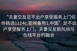 “夫妻交友足不出戶享受服務(wù)上門任你挑選1114c.官網(wǎng)備用1.中國(guó)”足不出戶享受服務(wù)上門，夫妻交友新風(fēng)尚與在線平臺(tái)的融合