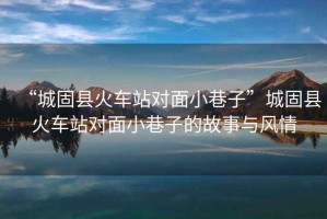 “城固縣火車站對面小巷子”城固縣火車站對面小巷子的故事與風(fēng)情