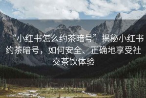 “小紅書怎么約茶暗號”揭秘小紅書約茶暗號，如何安全、正確地享受社交茶飲體驗(yàn)