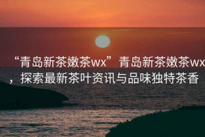 “青島新茶嫩茶wx”青島新茶嫩茶wx，探索最新茶葉資訊與品味獨(dú)特茶香