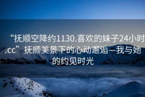 “撫順空降約1130.喜歡的妹子24小時(shí).cc”撫順美景下的心動(dòng)邂逅—我與她的約見時(shí)光