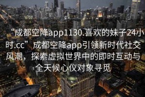 “成都空降app1130.喜歡的妹子24小時.cc”成都空降app引領新時代社交風潮，探索虛擬世界中的即時互動與全天候心儀對象尋覓