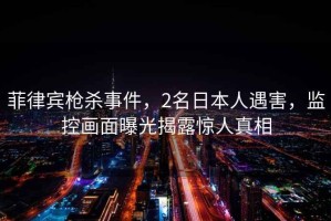 菲律賓槍殺事件，2名日本人遇害，監(jiān)控畫面曝光揭露驚人真相