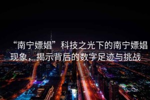 “南寧嫖娼”科技之光下的南寧嫖娼現(xiàn)象，揭示背后的數(shù)字足跡與挑戰(zhàn)