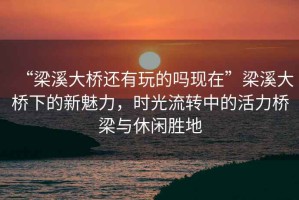 “梁溪大橋還有玩的嗎現(xiàn)在”梁溪大橋下的新魅力，時光流轉(zhuǎn)中的活力橋梁與休閑勝地
