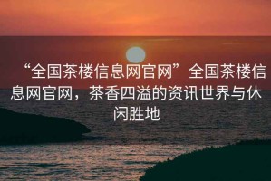 “全國茶樓信息網(wǎng)官網(wǎng)”全國茶樓信息網(wǎng)官網(wǎng)，茶香四溢的資訊世界與休閑勝地