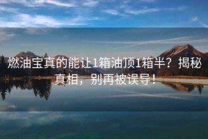 燃油寶真的能讓1箱油頂1箱半？揭秘真相，別再被誤導(dǎo)！