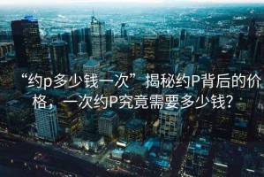 “約p多少錢一次”揭秘約P背后的價(jià)格，一次約P究竟需要多少錢？
