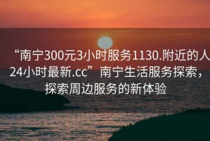 “南寧300元3小時服務(wù)1130.附近的人24小時最新.cc”南寧生活服務(wù)探索，探索周邊服務(wù)的新體驗