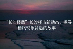 “長(zhǎng)沙樓鳳”長(zhǎng)沙樓市新動(dòng)態(tài)，探尋樓鳳現(xiàn)象背后的故事