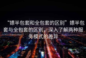 “嫖半包套和全包套的區(qū)別”嫖半包套與全包套的區(qū)別，深入了解兩種服務(wù)模式的差異