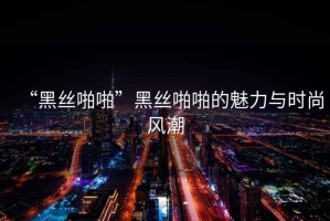 “黑絲啪啪”黑絲啪啪的魅力與時尚風潮