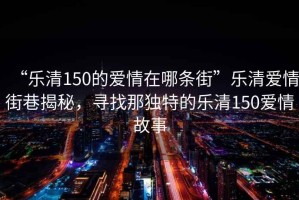 “樂清150的愛情在哪條街”樂清愛情街巷揭秘，尋找那獨(dú)特的樂清150愛情故事