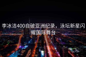 李冰潔400自破亞洲紀(jì)錄，泳壇新星閃耀國際舞臺(tái)