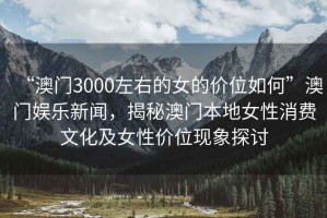 “澳門3000左右的女的價位如何”澳門娛樂新聞，揭秘澳門本地女性消費文化及女性價位現(xiàn)象探討