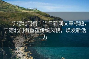 “寧德北門街”當(dāng)日新聞文章標(biāo)題，寧德北門街重塑傳統(tǒng)風(fēng)貌，煥發(fā)新活力