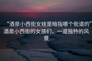“酒泉小西街女娃是暗指哪個(gè)街道的”酒泉小西街的女孩們，一道獨(dú)特的風(fēng)景
