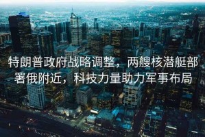 特朗普政府戰(zhàn)略調(diào)整，兩艘核潛艇部署俄附近，科技力量助力軍事布局