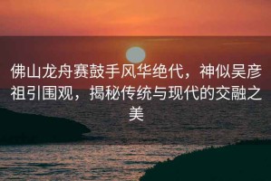 佛山龍舟賽鼓手風(fēng)華絕代，神似吳彥祖引圍觀，揭秘傳統(tǒng)與現(xiàn)代的交融之美