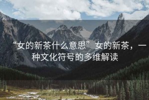 “女的新茶什么意思”女的新茶，一種文化符號(hào)的多維解讀